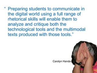 “ Preparing students to communicate in the digital world using a full range of rhetorical skills will enable them to analyze and critique both the technological tools and the multimodal texts produced with those tools. ”   Carolyn Handa 