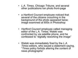 L.A. Times ,  Chicago Tribune , and several other publications ran photo front-page a  Hartford Courant  employee noticed that several of the citizens crouching in the background of the photo appeared twice; image examined at 600x in Photoshop Hartford Courant  employee called managing editor of the L.A. Times; Walski was confronted by via satellite phone, and he confessed to  “digitally reworking the image” Walski was immediately fired by the  L.A. Times  editors, who issued a statement saying,  “ Times  policy forbids altering the content of news photographs” 