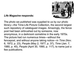 Life Magazine  responds: The photo we published was supplied to us by our photo library—the Time-Life Picture Collection, the second largest such repository of catalogued images. Amazingly, the fence post had been airbrushed out by someone, now anonymous, in a darkroom sometime in the early 1970s. The picture had run numerous times—without the fencepost, and without anyone taking notice—in  Time  (Nov. 6, 1972, p. 23),  People  (May 2, 1977, p. 37),  Time  (Jan. 7, 1980, p. 45),  People  (April 30, 1990, p. 117), to name just a few publications.   