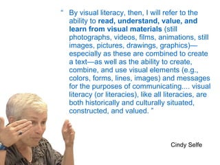“ By visual literacy, then, I will refer to the ability to  read, understand, value, and learn from visual materials  (still photographs, videos, films, animations, still images, pictures, drawings, graphics)—especially as these are combined to create a text—as well as the ability to create, combine, and use visual elements (e.g., colors, forms, lines, images) and messages for the purposes of communicating.... visual literacy (or literacies), like all literacies, are both historically and culturally situated, constructed, and valued. ” Cindy Selfe 