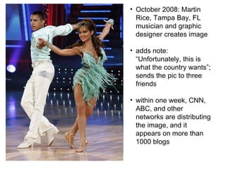 October 2008: Martin Rice, Tampa Bay, FL musician and graphic designer creates image adds note:  “Unfortunately, this is what the country wants”; sends the pic to three friends within one week, CNN, ABC, and other networks are distributing the image, and it appears on more than 1000 blogs 