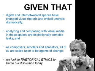 GIVEN THAT digital and internetworked spaces have changed visual rhetoric and critical analysis dramatically; analyzing and composing with visual media in these spaces are exceptionally complex tasks; and as composers, scholars and educators, all of us are called upon to be agents of change;  we look to RHETORICAL ETHICS to  frame our discussion today 
