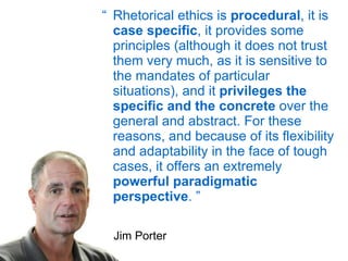 “ Rhetorical ethics is  procedural , it is  case specific , it provides some principles (although it does not trust them very much, as it is sensitive to the mandates of particular situations), and it  privileges the specific and the concrete  over the general and abstract. For these reasons, and because of its flexibility and adaptability in the face of tough cases, it offers an extremely  powerful paradigmatic perspective . ” Jim Porter 