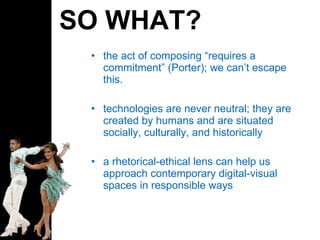 SO WHAT? the act of composing “ requires a commitment ”  (Porter); we can ’ t escape this. technologies are never neutral; they are created by humans and are situated socially, culturally, and historically a rhetorical-ethical lens can help us approach contemporary digital-visual spaces in responsible ways 
