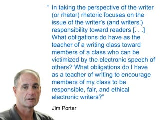 “ In taking the perspective of the writer (or rhetor) rhetoric focuses on the issue of the writer’s (and writers’) responsibility toward readers [. . .] What obligations do have as the teacher of a writing class toward members of a class who can be victimized by the electronic speech of others? What obligations do I have as a teacher of writing to encourage members of my class to be responsible, fair, and ethical electronic writers?” Jim Porter 