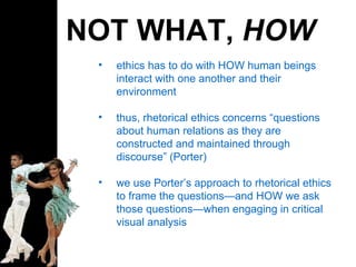 NOT WHAT,  HOW ethics has to do with HOW human beings interact with one another and their environment thus, rhetorical ethics concerns “questions about human relations as they are constructed and maintained through discourse” (Porter) we use Porter’s approach to rhetorical ethics to frame the questions—and HOW we ask those questions—when engaging in critical visual analysis 