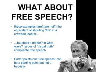 WHAT ABOUT FREE SPEECH? these examples [are?/are not?] the equivalent of shouting “fire” in a crowded theater… … but does it matter? in what ways? Issues of “visual truth” complicate free speech. Porter points out “free speech” can be a starting point but not a heuristic 