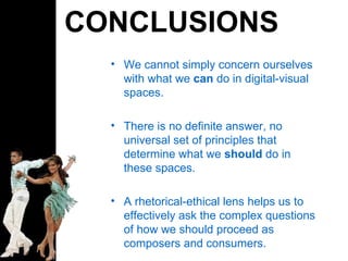 CONCLUSIONS We cannot simply concern ourselves with what we  can  do in digital-visual spaces. There is no definite answer, no universal set of principles that determine what we  should  do in these spaces. A rhetorical-ethical lens helps us to  effectively ask the complex questions of how we should proceed as composers and consumers. 