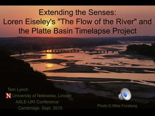 Extending the Senses:
Loren Eiseley's "The Flow of the River" and
the Platte Basin Timelapse Project
Tom Lynch
University of Nebraska, Lincoln
ASLE-UKI Conference
Cambridge, Sept. 2015
Photo © Mike Forsberg
 