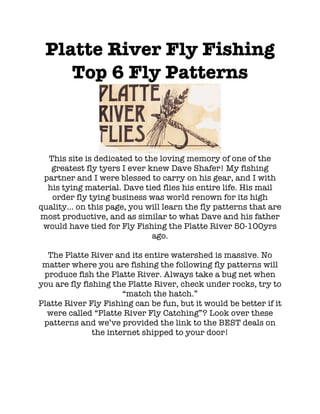 Platte River Fly Fishing
Top 6 Fly Patterns
This site is dedicated to the loving memory of one of the
greatest fly tyers I ever knew Dave Shafer! My fishing
partner and I were blessed to carry on his gear, and I with
his tying material. Dave tied flies his entire life. His mail
order fly tying business was world renown for its high
quality... on this page, you will learn the fly patterns that are
most productive, and as similar to what Dave and his father
would have tied for Fly Fishing the Platte River 50-100yrs
ago.
The Platte River and its entire watershed is massive. No
matter where you are fishing the following fly patterns will
produce fish the Platte River. Always take a bug net when
you are fly fishing the Platte River, check under rocks, try to
“match the hatch.”
Platte River Fly Fishing can be fun, but it would be better if it
were called “Platte River Fly Catching”? Look over these
patterns and we’ve provided the link to the BEST deals on
the internet shipped to your door!
 