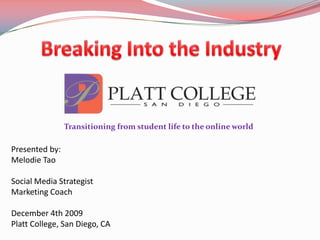 Breaking Into the Industry Transitioning from student life to the online world  Presented by: Melodie Tao Social Media Strategist  Marketing Coach December 4th 2009 Platt College, San Diego, CA 