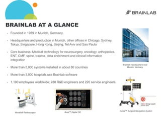 BRAINLAB AT A GLANCE
•   Founded in 1989 in Munich, Germany

•   Headquarters and production in Munich, other offices in Chicago, Sydney,
    Tokyo, Singapore, Hong Kong, Beijing, Tel Aviv and Sao Paulo

•   Core business: Medical technology for neurosurgery, oncology, orthopedics,
    ENT, CMF, spine, trauma, data enrichment and clinical information
    integration
                                                                                    Brainlab Headquarters near
•   More than 5,000 systems installed in about 80 countries                              Munich, Germany


•   More than 3,000 hospitals use Brainlab software

•   1,100 employees worldwide; 280 R&D engineers and 220 service engineers




                                                                                 CurveTM Surgical Navigation System
       Novalis® Radiosurgery              BuzzTM Digital OR
 