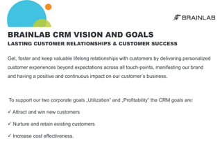 BRAINLAB CRM VISION AND GOALS
LASTING CUSTOMER RELATIONSHIPS & CUSTOMER SUCCESS

Get, foster and keep valuable lifelong relationships with customers by delivering personalized
customer experiences beyond expectations across all touch-points, manifesting our brand
and having a positive and continuous impact on our customer’s business.



To support our two corporate goals „Utilization‟ and „Profitability‟ the CRM goals are:

 Attract and win new customers

 Nurture and retain existing customers

 Increase cost effectiveness.
 