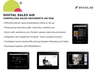 DIGITAL SALES AID
COMPELLING SALES DOCUMENTS ON iPAD

• Efficiently deliver sales presentations while on the go

• Showcasing interactive pdfs, video files, weblinks etc.

• Synch with salesforce.com Content: always latest documentation

• Integration with salesforce Contacts: Track reviewed Content

• Facilitated communication/file sharing between Marketing and Sales

• Developed together with ModelMetrics
 