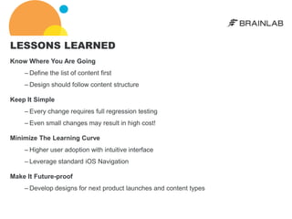 LESSONS LEARNED
Know Where You Are Going
    – Define the list of content first
    – Design should follow content structure

Keep It Simple
    – Every change requires full regression testing
    – Even small changes may result in high cost!

Minimize The Learning Curve
    – Higher user adoption with intuitive interface
    – Leverage standard iOS Navigation

Make It Future-proof
    – Develop designs for next product launches and content types
 