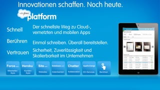 Innovationen schaffen. Noch heute.


                           Der schnellste Weg zu Cloud-,
Schnell                    vernetzten und mobilen Apps
Berühren                   Einmal schreiben. Überall bereitstellen.

Vertrauen Sicherheit, Zuverlässigkeit und
                           Skalierbarkeit im Unternehmen

Force.com       Heroku       Site.com    Database.com   Chatter         AppExchange

Mitarbeiter-     Kunden-
                              Websites   Datenbanken    Kollaboration   ISV-Services   Berühren
   Apps           Apps
 