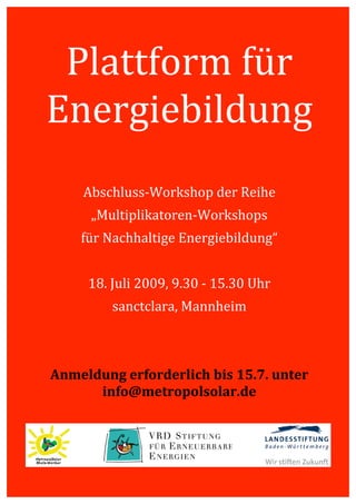  




             Plattform für 
            Energiebildung 
                                 
                                 
                Abschluss‐Workshop der Reihe 
                  „Multiplikatoren‐Workshops 
                für Nachhaltige Energiebildung“ 
                                 
                 18. Juli 2009, 9.30 ‐ 15.30 Uhr 
                     sanctclara, Mannheim 
                                 
                                 
            Anmeldung erforderlich bis 15.7. unter  
                  info@metropolsolar.de 
     




         
 