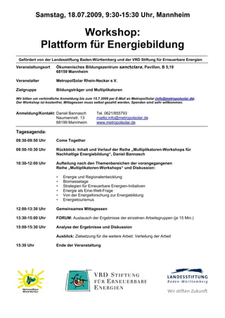 Samstag, 18.07.2009, 9:30-15:30 Uhr, Mannheim

                        Workshop:
               Plattform für Energiebildung
 Gefördert von der Landesstiftung Baden-Württemberg und der VRD Stiftung für Erneuerbare Energien
Veranstaltungsort       Ökumenisches Bildungszentrum sanctclara, Pavillon, B 5,19
                        68159 Mannheim

Veranstalter            MetropolSolar Rhein-Neckar e.V.

Zielgruppe              Bildungsträger und Multiplikatoren

Wir bitten um verbindliche Anmeldung bis zum 15.7.2009 per E-Mail an MetropolSolar (info@metropolsolar.de).
Der Workshop ist kostenfrei, Mittagessen muss selbst gezahlt werden, Spenden sind sehr willkommen.


Anmeldung/Kontakt: Daniel Bannasch              Tel. 0621/855793
                   Naumannstr. 13               mailto:info@metropolsolar.de
                   68199 Mannheim               www.metropolsolar.de

Tagesagenda:
09:30-09:50 Uhr         Come Together

09:50-10:30 Uhr         Rückblick: Inhalt und Verlauf der Reihe „Multiplikatoren-Workshops für
                        Nachhaltige Energiebildung“, Daniel Bannasch

10:30-12:00 Uhr         Aufteilung nach den Themenbereichen der vorangegangenen
                        Reihe „Multiplikatoren-Workshops“ und Diskussion:

                        •   Energie und Regionalentwicklung
                        •   Biomassetage
                        •   Strategien für Erneuerbare Energien-Initiativen
                        •   Energie als Eine-Welt-Frage
                        •   Von der Energieforschung zur Energiebildung
                        •   Energietourismus

12:00-13:30 Uhr         Gemeinsames Mittagessen

13:30-15:00 Uhr         FORUM: Austausch der Ergebnisse der einzelnen Arbeitsgruppen (je 15 Min.)

15:00-15:30 Uhr         Analyse der Ergebnisse und Diskussion

                        Ausblick: Zielsetzung für die weitere Arbeit. Verteilung der Arbeit

15:30 Uhr               Ende der Veranstaltung
 