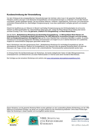 Kurzbeschreibung der Veranstaltung
Vor dem Hintergrund der energiepolitischen Herausforderungen der nächsten Jahre muss in der gesamten Gesellschaft die
Fähigkeit, positive Lösungen in den Bereichen Energieeffizienz und erneuerbare Energien zu entwickeln und auf allen Ebenen
umzusetzen, deutlich gesteigert werden. Der bei einzelnen Akteuren, Initiativen, Organisationen, Kommunen und Unternehmen
vorhandene Wissensschatz zur „Nachhaltigen Energieversorgung“ muss dazu systematisch verfügbar gemacht und erweitert
werden.

Obwohl die Qualifizierung von Akteuren im Bereich nachhaltige Energieversorgung eine Schlüsselaufgabe ist und es eine
Vielzahl von Bildungsaktivitäten für unterschiedliche Zielgruppen gibt, verfügt der Rhein-Neckar-Raum bislang über keinen
zentralen Einstieg in das Thema. Es gibt keine „Plattform für Energiebildung“ im Rhein-Neckar-Raum.

Ziel der Reihe „Multiplikatoren-Workshops für Nachhaltige Energiebildung“, die MetropolSolar Rhein-Neckar mit
Unterstützung der Landesstiftung Baden-Württemberg, der VRD Stiftung für erneuerbare Energien und einer großen
Zahl von Kooperationspartnern durchgeführt hat, war es, einen Überblick über vorhandene Aktivitäten zu geben, zu prüfen,
inwieweit eine Vernetzung bestehender Aktivitäten wünschenswert und möglich ist und in welchen Bereichen ein zusätzliches
Angebot für unterschiedliche Zielgruppen geschaffen werden kann.

Nach 6 Workshops unter dem gemeinsamen Dach „„Multiplikatoren-Workshops für nachhaltige Energiebildung“ gibt die
abschließende Veranstaltung „Plattform für Energiebildung“ eine Übersicht über die gesamte Workshop-Reihe und dient der
Diskussion der Frage, ob bzw. wie die Arbeit in den unterschiedlichen Themenbereichen weiterentwickelt werden kann.


Im Anhang finden Sie die Beschreibungen der Workshops, die bereits stattgefunden haben mit allen MitorganisatorInnen,
UnterstützerInnen und ReferentInnen und deren Referenzseiten im Internet sowie deren Kontakt-E-Mail-Adresse.

Die Vorträge aus den einzelnen Workshops sind verlinkt unter www.metropolsolar.de/projekte/energiebildung.html.




Dieser Workshop und die gesamte Workshop-Reihe wurden gefördert von der Landesstiftung Baden-Württemberg und der VRD
Stiftung für Erneuerbare Energien, bei denen wir uns ganz herzlich für die Unterstützung bedanken. Ohne diese Förderungen
hätten die Workshops in dieser Qualität nicht durchgeführt werden können.
 