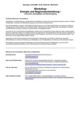 Samstag, 12.04.2008, 10.30 -16:00 Uhr, Mannheim

                                    Workshop:
                         Energie und Regionalentwicklung -
                                 Innovation, Arbeitsplätze und Wertschöpfung


Kurzbeschreibung der Veranstaltung:

Arbeitsplätze und Wertschöpfung in den Bereichen Energieeffizienz, Einsparung und Erneuerbare Energien werden von Politik,
Verwaltungen, Verbänden und Öffentlichkeit bislang nur unzureichend wahrgenommen.

Wie viele Arbeitsplätze im Bereich „Nachhaltige Energieversorgung“ sind (im Rhein-Neckar-Raum) wo entstanden? Welches
Potential gibt es in diesem Bereich in den nächsten Jahren? Wie lassen sich diese Erfolge Politik, Verwaltungen, Verbänden
und Öffentlichkeit am besten vermitteln, damit die Weichen richtig gestellt werden?

Unternehmen, die in den Bereichen Energieeffizienz, Einsparung und erneuerbare Energien tätig sind, sollen motiviert werden,
gemeinsam gegenüber Politik und Verwaltung ebenso wie gegenüber der Handwerkskammer IHK oder anderen Verbänden die
Bedeutung einer zukunftsfähigen Energieversorgung für eine ökologisch, ökonomisch und sozial verantwortliche Politik in den
Kommunen und der Region stärker deutlich machen.

Angestrebt wird die Förderung positiver Weichenstellungen in Verwaltungen und Politik zur Stärkung der regionalen
Wirtschaftskraft, Innovation und Schaffung von Arbeitsplätzen durch Energieeffizienz, Einsparung und Erneuerbare Energien.

Der Workshop „Energie und Regionalentwicklung“ ist Teil einer Workshop-Serie für Multiplikatoren und wird von der
Landesstiftung Baden-Württemberg und der VRD Stiftung für Erneuerbare Energien gefördert.




Näheres zu den Veranstaltern, Referenten und Moderation:

Daniel Bannasch                   Geschäftsführer MetropolSolar Rhein-Neckar e.V.
                                  (info@metropolsolar.de)
                                  (www.metropolsolar.de)

Dipl.-Ing. (FH) Walter Braun      Vorstand a.D. der Wohnungsbaugesellschaft GAG in Ludwigshafen (größtes
                                  Passivhausbürogebäude der Welt, Plusenergiehaus im Mietwohnungsbestand)
                                  (sol.w.braun@online.de)
                                  www.metropolsolar.de/fileadmin/files/events/event_25/braun-regiosolar.pdf)

Prof. Dr. Peter Heck              Prof. Dr. Peter Heck ist Professor für Stoffstrommanagement am Umwelt-Campus
                                  Birkenfeld der FH Trier
                                  (100%-Gesamtkonzepte für Kommunen und Landkreise)
                                  (p.heck@umwelt-campus.de)
                                  (www.stoffstrom.org/institut/)

Dipl.-Ing. Marlene Kratzat        DLR, Stuttgart (BMU-Studie zu Arbeitsplatzeffekten erneuerbarer Energien)
                                  (www.dlr.de/tt/desktopdefault.aspx/tabid-4074/6449_read-16252/start-o/sortby-lastname/)
                                  (www.dlr.de/tt/)
 