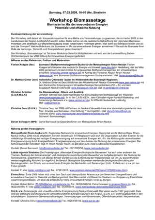 Samstag, 07.03.2009, 10-16 Uhr, Sinsheim

                                     Workshop Biomassetage
                                  Biomasse im Mix der erneuerbaren Energien
                                      Potentiale und effiziente Nutzung

Kurzbeschreibung der Veranstaltung:
Der Workshop zielt darauf ab, Kooperationspartner für eine Reihe von Veranstaltungen zu gewinnen, die im Herbst 2009 in den
Landkreisen der Region durchgeführt werden sollen. Dabei soll es um die realistische Betrachtung der regionalen Biomasse-
Potentiale und Strategien zur effizienten Nutzung dieser (begrenzten) Potentiale gehen. Was kann die Biomasse leisten und wo
sind die Grenzen? Welche Rolle kann die Biomasse im Mix der erneuerbaren Energien einnehmen? Wie soll die Biomasse ihrer
Rolle als Nahrungs-, Rohstoff- und Energielieferant gerecht werden?
Der Workshop „Biomassetage“ ist Teil einer Workshop-Serie für Multiplikatoren und wird von der Landesstiftung Baden-
Württemberg und der VRD Stiftung für Erneuerbare Energien gefördert.
Näheres zu den Referenten, Podium und Moderation:
Florian Knappe (ifeu)     Biomasse-Stoffstrommanagement-Studie für die Metropolregion Rhein-Neckar; Florian
                          Knappe ist Mitarbeiter des Instituts für Energie und Umwelt (www.ifeu.de) in Heidelberg, das bis Mitte
                          2009 gemeinsam mit dem Institut für angewandtes Stoffstrommanagement am Umweltcampus
                          Birkenfeld (www.ifas.umwelt-campus.de) im Auftrag des Verbands Region Rhein-Neckar
                          (www.vrrn.de) eine Biomasse-Stoffstrommanagement-Studie erarbeitet. Mail: florian.knappe@ifeu.de
Dr. Mathias Ginter (awn) Hohenlohe-Odenwald-Tauber im Wettbewerb der Bioenergie-Regionen;
                         Dr. Mathias Ginter ist Geschäftsführer der Abfallwirtschaft Neckar-Odenwald (www.awn-online.de) mit
                         dem Zentrum für Entsorgung und Umwelttechnologie Sansenhecken (Z.E.U.S.) und dem
                         Biogaspark Neckar-Odenwald (www.biogaspark-nok.de) Mail: m.ginter@awn-online.de
Christian Schröter        Die Biomassetage - Bilanz und Ausblick;
(C.A.R.M.E.N.)            Christian Schröter war 2008 Koordinator für die Europäischen Biomassetage der Regionen
                          (www.biomassetage.org). Er ist bei C.A.R.M.E.N., dem Centralen-Agrar-Rohstoff-Marketing- und
                          Entwicklungs-Netzwerk e.V. (www.carmen-ev.de), für Öffentlichkeitsarbeit zuständig.
                          Mail: cs@carmen-ev

Christine Denz (S.U.N.) Christine Denz hat 2008 mit Partnern im Neckar-Odenwald-Kreis eine Veranstaltungsreihe mit dem
                        Titel: „Energie aus Biomasse – Die Rettung!?“ durchgeführt. Mail: denzchristine@web.de
                        (Näheres siehe: www.metropolsolar.de/projekte/energiebildung.html
                        Stichwort: Biomassetage).

Daniel Bannasch (MPS) Daniel Bannasch ist Geschäftsführer von MetropolSolar Rhein-Neckar.

Näheres zu den Veranstaltern:
MetropolSolar Rhein-Neckar e.V.: Regionales Netzwerk für erneuerbare Energien. Gegründet wurde MetropolSolar Rhein-
Neckar im Mai 2006 mit 30 Mitgliedern. Mit den derzeit rund 170 Mitgliedern setzt sich die Organisation auf allen Ebenen für die
vollständige Umstellung der heutigen Energieversorgung auf erneuerbare Energien ein, d.h. die Ablösung der atomarfossilen
Energieversorgung durch Energieeffizienz, Energieeinsparung und den Ausbau der Nutzung der erneuerbaren Energien. Der
Schwerpunkt der Aktivitäten liegt im Rhein-Neckar-Raum, es gibt aber auch viele bundesweite Kooperationen.
Kontakt: Daniel Bannasch (info@metropolsolar.de) Tel.: 0621/855793, (www.metropolsolar.de).
Lokale Agenda Sinsheim: Die Projektgruppe „Alternative Energien/ökologische Bauweisen“ hat sich unter anderem die
Themen „Nutzung der Sonnenenergie“ und „ökologische Ausrichtung aller Bauwerke“ zur Aufgabe gemacht. Die Nutzung der
Sonnenwärme, Solarthermie soll ebenso forciert werden wie die Einbindung der Wasserenergie vor Ort. Zu diesen Punkten
werden regelmäßig Aktionen durchgeführt. Im Bereich ökologische Bauweisen werden die ökologische Gestaltung von
Neubaugebieten, der Einsatz von erneuerbaren Energien bei Neubauten und Sanierungen (Holz / Erdwärme / u.s.w.) in den
Fokus gestellt.
Kontakt: P. Volz (peter.volz@gmx.net) Tel.: 07261/3015, www.sinsheim.de/servlet/PB/menu/1876962/index.html).
ElsenzSolar: Ende 2008 haben sich unter dem Dach von MetropolSolar Akteure aus den Bereichen Energieeffizienz und
erneuerbare Energien im Elsenztal von Neckargemünd über Bammental und Mauer bis Sinsheim zur Gruppierung ElsenzSolar
zusammengeschlossen, um lokal die Entwicklung 100% erneuerbare Energien voran zu bringen.
Kontakt: Robert Böhm (ZA1295@lehrer.uni-karlsruhe.de) Tel.: 06226/991258, Petra Groesser (p.groesser@gmx.de) Tel.:
06223/48195, P. Volz (peter.volz@gmx.net) Tel.: 07261/3015, (www.metropolsolar.de/projekte/elsenzsolar.html).
S.U.N. e.V.: Solarenergie und umweltfreundliche Energienutzung Neckar-Odenwald. Der Verein wurde 1997 gegründet. Ziele
sind die praktische Durchsetzung der umweltfreundlichen Energienutzung in der Region. S.U.N. e.V. wirkt hauptsächlich in den
Arbeitsfeldern: Solarstrom-Gemeinschaftsanlagen, Veranstaltungen von Klimamessen, Öffentlichkeitsarbeit, Netzwerkarbeit.
Kontakt: Christine Denz (denzchristine@web.de) Tel.: 06261/35154, (www.sun-ev.de)
 