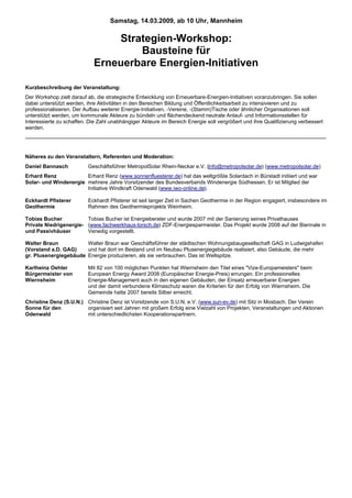 Samstag, 14.03.2009, ab 10 Uhr, Mannheim

                                 Strategien-Workshop:
                                     Bausteine für
                             Erneuerbare Energien-Initiativen

Kurzbeschreibung der Veranstaltung:
Der Workshop zielt darauf ab, die strategische Entwicklung von Erneuerbare-Energien-Initiativen voranzubringen. Sie sollen
dabei unterstützt werden, ihre Aktivitäten in den Bereichen Bildung und Öffentlichkeitsarbeit zu intensivieren und zu
professionalisieren. Der Aufbau weiterer Energie-Initiativen, -Vereine, -(Stamm)Tische oder ähnlicher Organisationen soll
unterstützt werden, um kommunale Akteure zu bündeln und flächendeckend neutrale Anlauf- und Informationsstellen für
Interessierte zu schaffen. Die Zahl unabhängiger Akteure im Bereich Energie soll vergrößert und ihre Qualifizierung verbessert
werden.




Näheres zu den Veranstaltern, Referenten und Moderation:
Daniel Bannasch           Geschäftsführer MetropolSolar Rhein-Neckar e.V. (info@metropolsolar.de) (www.metropolsolar.de)
Erhard Renz            Erhard Renz (www.sonnenfluesterer.de) hat das weltgrößte Solardach in Bürstadt initiiert und war
Solar- und Windenergie mehrere Jahre Vorsitzender des Bundesverbands Windenergie Südhessen. Er ist Mitglied der
                       Initiative Windkraft Odenwald (www.iwo-online.de).

Eckhardt Pfisterer        Eckhardt Pfisterer ist seit langer Zeit in Sachen Geothermie in der Region engagiert, insbesondere im
Geothermie                Rahmen des Geothermieprojekts Weinheim.

Tobias Bucher           Tobias Bucher ist Energieberater und wurde 2007 mit der Sanierung seines Privathauses
Private Niedrigenergie- (www.fachwerkhaus-lorsch.de) ZDF-Energiesparmeister. Das Projekt wurde 2008 auf der Biennale in
und Passivhäuser        Venedig vorgestellt.

Walter Braun           Walter Braun war Geschäftsführer der städtischen Wohnungsbaugesellschaft GAG in Ludwigshafen
(Vorstand a.D. GAG)    und hat dort im Bestand und im Neubau Plusenergiegebäude realisiert, also Gebäude, die mehr
gr. Plusenergiegebäude Energie produzieren, als sie verbrauchen. Das ist Weltspitze.

Karlheinz Oehler          Mit 82 von 100 möglichen Punkten hat Wiernsheim den Titel eines "Vize-Europameisters" beim
Bürgermeister von         European Energy Award 2008 (Europäischer Energie-Preis) errungen. Ein professionelles
Wiernsheim                Energie-Management auch in den eigenen Gebäuden, der Einsatz erneuerbarer Energien
                          und der damit verbundene Klimaschutz waren die Kriterien für den Erfolg von Wiernsheim. Die
                          Gemeinde hatte 2007 bereits Silber erreicht.
Christine Denz (S.U.N.) Christine Denz ist Vorsitzende von S.U.N. e.V. (www.sun-ev.de) mit Sitz in Mosbach. Der Verein
Sonne für den           organisiert seit Jahren mit großem Erfolg eine Vielzahl von Projekten, Veranstaltungen und Aktionen
Odenwald                mit unterschiedlichsten Kooperationspartnern.
 