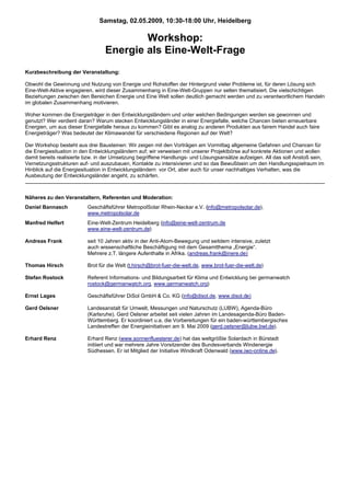 Samstag, 02.05.2009, 10:30-18:00 Uhr, Heidelberg

                                         Workshop:
                                 Energie als Eine-Welt-Frage
Kurzbeschreibung der Veranstaltung:

Obwohl die Gewinnung und Nutzung von Energie und Rohstoffen der Hintergrund vieler Probleme ist, für deren Lösung sich
Eine-Welt-Aktive engagieren, wird dieser Zusammenhang in Eine-Welt-Gruppen nur selten thematisiert. Die vielschichtigen
Beziehungen zwischen den Bereichen Energie und Eine Welt sollen deutlich gemacht werden und zu verantwortlichem Handeln
im globalen Zusammenhang motivieren.

Woher kommen die Energieträger in den Entwicklungsländern und unter welchen Bedingungen werden sie gewonnen und
genutzt? Wer verdient daran? Warum stecken Entwicklungsländer in einer Energiefalle, welche Chancen bieten erneuerbare
Energien, um aus dieser Energiefalle heraus zu kommen? Gibt es analog zu anderen Produkten aus fairem Handel auch faire
Energieträger? Was bedeutet der Klimawandel für verschiedene Regionen auf der Welt?

Der Workshop besteht aus drei Bausteinen: Wir zeigen mit den Vorträgen am Vormittag allgemeine Gefahren und Chancen für
die Energiesituation in den Entwicklungsländern auf; wir verweisen mit unserer Projektbörse auf konkrete Aktionen und wollen
damit bereits realisierte bzw. in der Umsetzung begriffene Handlungs- und Lösungsansätze aufzeigen. All das soll Anstoß sein,
Vernetzungsstrukturen auf- und auszubauen, Kontakte zu intensivieren und so das Bewußtsein um den Handlungsspielraum im
Hinblick auf die Energiesituation in Entwicklungsländern vor Ort, aber auch für unser nachhaltiges Verhalten, was die
Ausbeutung der Entwicklungsländer angeht, zu schärfen.



Näheres zu den Veranstaltern, Referenten und Moderation:
Daniel Bannasch           Geschäftsführer MetropolSolar Rhein-Neckar e.V. (info@metropolsolar.de),
                          www.metropolsolar.de
Manfred Helfert           Eine-Welt-Zentrum Heidelberg (info@eine-welt-zentrum.de
                          www.eine-welt-zentrum.de)

Andreas Frank             seit 10 Jahren aktiv in der Anti-Atom-Bewegung und seitdem intensive, zuletzt
                          auch wissenschaftliche Beschäftigung mit dem Gesamtthema „Energie“.
                          Mehrere z.T. längere Aufenthalte in Afrika. (andreas.frank@inere.de)

Thomas Hirsch             Brot für die Welt (t.hirsch@brot-fuer-die-welt.de, www.brot-fuer-die-welt.de)

Stefan Rostock            Referent Informations- und Bildungsarbeit für Klima und Entwicklung bei germanwatch
                          rostock@germanwatch.org, www.germanwatch.org)

Ernst Lages               Geschäftsführer DiSol GmbH & Co. KG (info@disol.de, www.disol.de)

Gerd Oelsner              Landesanstalt für Umwelt, Messungen und Naturschutz (LUBW), Agenda-Büro
                          (Karlsruhe). Gerd Oelsner arbeitet seit vielen Jahren im Landesagenda-Büro Baden-
                          Württemberg. Er koordiniert u.a. die Vorbereitungen für ein baden-württembergisches
                          Landestreffen der Energieinitiativen am 9. Mai 2009 (gerd.oelsner@lubw.bwl.de).

Erhard Renz               Erhard Renz (www.sonnenfluesterer.de) hat das weltgrößte Solardach in Bürstadt
                          initiiert und war mehrere Jahre Vorsitzender des Bundesverbands Windenergie
                          Südhessen. Er ist Mitglied der Initiative Windkraft Odenwald (www.iwo-online.de).
 
