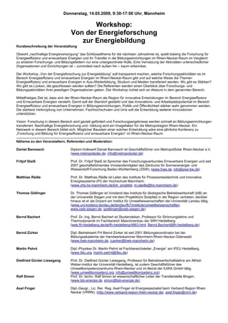 Donnerstag, 14.05.2009, 9:30-17:00 Uhr, Mannheim

                                          Workshop:
                                   Von der Energieforschung
                                      zur Energiebildung
Kurzbeschreibung der Veranstaltung

Obwohl „nachhaltige Energieversorgung“ das Schlüsselthema für die nächsten Jahrzehnte ist, spielt bislang die Forschung für
Energieeffizienz und erneuerbare Energien und ihr Transfer in die Bildungseinrichtungen im Rhein-Neckar-Raum im Vergleich
zu anderen Forschungs- und Bildungsfeldern nur eine untergeordnete Rolle. Eine Vernetzung der Aktivitäten unterschiedlicher
Organisationen und Einrichtungen ist – zumindest nach außen hin – kaum erkennbar.

Der Workshop „Von der Energieforschung zur Energiebildung“ soll transparent machen, welche Forschungsaktivitäten es im
Bereich Energieeffizienz und erneuerbare Energien im Rhein-Neckar-Raum gibt und auf welche Weise die Themen
Energieeffizienz und erneuerbare Energien in Aus-/Weiterbildung, Studium und Medien transferiert werden. Wo gibt es Stärken?
Wo gibt es Lücken, die geschlossen werden sollten? Die Referenten werden einen Überblick über Forschungs- und
Bildungsaktivitäten ihrer jeweiligen Organisationen geben. Der Workshop richtet sich an Akteure in dem genannten Bereich.

Mittelfristiges Ziel ist, dass sich der Rhein-Neckar-Raum als Region für innovative Entwicklungen im Bereich Energieeffizienz
und Erneuerbare Energien versteht. Damit soll der Standort gestärkt und das Innovations- und Arbeitsplatzpotential im Bereich
Energieeffizienz und erneuerbare Energien in Bildungseinrichtungen, Politik und Öffentlichkeit stärker wahr genommen werden.
Die stärkere Verknüpfung von Unternehmen, Fachhochschulen und Unis soll die Entwicklung weiterer Innovationen
unterstützen.

Vision: Forschung in diesem Bereich wird gezielt gefördert und Forschungsergebnisse werden schnell an Bildungseinrichtungen
transferiert. Nachhaltige Energieforschung und –bildung wird ein Imagefaktor für die Metropolregion Rhein-Neckar. Ein
Netzwerk in diesem Bereich bildet sich. Möglicher Baustein einer solchen Entwicklung wäre eine jährliche Konferenz zu
„Forschung und Bildung für Energieeffizienz und erneuerbare Energien“ im Rhein-Neckar-Raum.

Näheres zu den Veranstaltern, Referenten und Moderation:

Daniel Bannasch                   Diplom-Volkswirt Daniel Bannasch ist Geschäftsführer von MetropolSolar Rhein-Neckar e.V.
                                  (www.metropolsolar.de, info@metropolsolar.de)

Fritjof Staiß                     Prof. Dr. Fritjof Staiß ist Sprecher des Forschungsverbundes Erneuerbare Energien und seit
                                  2007 geschäftsführendes Vorstandsmitglied des Zentrums für Sonnenenergie- und
                                  Wasserstoff-Forschung Baden-Württemberg (ZSW). (www.fvee.de, info@zsw-bw.de)

Matthias Rädle                    Prof. Dr. Matthias Rädle ist Leiter des Instituts für Prozessmesstechnik und innovative
                                  Energiesysteme (PI) der Hochschule Mannheim.
                                  (www.che.hs-mannheim.de/bm_projekte, m.raedle@hs-mannheim.de)

Thomas Göllinger                  Dr. Thomas Göllinger ist Vorstand des Instituts für ökologische Betriebswirtschaft (IöB) an
                                  der Universität Siegen und mit dem Projektbüro Südpfalz in der Region vertreten; darüber
                                  hinaus ist er als Dozent am Institut für Umweltwissenschaften der Universität Landau tätig.
                                  (www.uni-koblenz-landau.de/landau/fb7/institute/umweltwissenschaften,
                                  www.ioeb-siegen.de, goellinger@ioeb-siegen.de)

Bernd Bachert                     Prof. Dr.-Ing. Bernd Bachert ist Studiendekan, Professor für Strömungslehre und
                                  Thermodynamik im Fachbereich Maschinenbau der SRH Heidelberg.
                                  (web.fh-heidelberg.de/de/fh-heidelberg/4863.html, Bernd.Bachert@fh-heidelberg.de)

Bernd Zürker                      Dipl. Betriebswirt FH Bernd Zürker ist seit 2001 Bildungskoordinator bei der
                                  Bildungsakademie der Handwerkskammer Mannheim-Rhein-Neckar-Odenwald.
                                  (www.hwk-mannheim.de, zuerker@hwk-mannheim.de)

Martin Pehnt                      Dipl.-Physiker Dr. Martin Pehnt ist Fachbereichsleiter „Energie“ am IFEU Heidelberg.
                                  (www.ifeu.org, martin.pehnt@ifeu.de)

Dietfried Günter Liesegang        Prof. Dr. Dietfried Günter Liesegang, Professor für Betriebswirtschaftslehre am Alfred-
                                  Weber-Institut der Universität Heidelberg, ist zudem Geschäftsführer des
                                  Umweltkompetenzzentrums Rhein-Neckar und im Beirat der IUWA GmbH tätig.
                                  (www.umweltkompetenz.org, info@umweltkompetenz.org)
Ralf Simon                        Prof. Dr. techn. Ralf Simon ist wissenschaftlicher Leiter der Transferstelle Bingen.
                                  (www.tsb-energie.de, simon@tsb-energie.de)

Axel Finger                       Dipl.-Geogr., Lic. Rer. Reg. Axel Finger ist Energiespezialist beim Verband Region Rhein
                                  Neckar (VRRN). (http://www.verband-region-rhein-neckar.de/, axel.finger@vrrn.de)
 