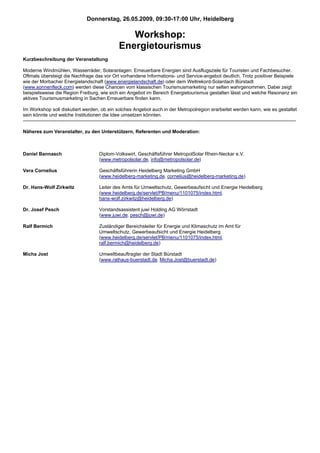 Donnerstag, 26.05.2009, 09:30-17:00 Uhr, Heidelberg

                                               Workshop:
                                            Energietourismus
Kurzbeschreibung der Veranstaltung

Moderne Windmühlen, Wasserräder, Solaranlagen: Erneuerbare Energien sind Ausflugsziele für Touristen und Fachbesucher.
Oftmals übersteigt die Nachfrage das vor Ort vorhandene Informations- und Service-angebot deutlich. Trotz positiver Beispiele
wie der Morbacher Energielandschaft (www.energielandschaft.de) oder dem Weltrekord-Solardach Bürstadt
(www.sonnenfleck.com) werden diese Chancen vom klassischen Tourismusmarketing nur selten wahrgenommen. Dabei zeigt
beispielsweise die Region Freiburg, wie sich ein Angebot im Bereich Energietourismus gestalten lässt und welche Resonanz ein
aktives Tourismusmarketing in Sachen Erneuerbare finden kann.

Im Workshop soll diskutiert werden, ob ein solches Angebot auch in der Metropolregion erarbeitet werden kann, wie es gestaltet
sein könnte und welche Institutionen die Idee umsetzen könnten.


Näheres zum Veranstalter, zu den Unterstützern, Referenten und Moderation:



Daniel Bannasch                    Diplom-Volkswirt, Geschäftsführer MetropolSolar Rhein-Neckar e.V.
                                   (www.metropolsolar.de, info@metropolsolar.de)

Vera Cornelius                     Geschäftsführerin Heidelberg Marketing GmbH
                                   (www.heidelberg-marketing.de, cornelius@heidelberg-marketing.de)

Dr. Hans-Wolf Zirkwitz             Leiter des Amts für Umweltschutz, Gewerbeaufsicht und Energie Heidelberg
                                   (www.heidelberg.de/servlet/PB/menu/1101075/index.html,
                                   hans-wolf.zirkwitz@heidelberg.de)

Dr. Josef Pesch                    Vorstandsassistent juwi Holding AG Wörrstadt
                                   (www.juwi.de, pesch@juwi.de)

Ralf Bermich                       Zuständiger Bereichsleiter für Energie und Klimaschutz im Amt für
                                   Umweltschutz, Gewerbeaufsicht und Energie Heidelberg
                                   (www.heidelberg.de/servlet/PB/menu/1101075/index.html,
                                   ralf.bermich@heidelberg.de)

Micha Jost                         Umweltbeauftragter der Stadt Bürstadt
                                   (www.rathaus-buerstadt.de, Micha.Jost@buerstadt.de)
 