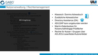 ULC Business Solutions GmbH | www.ulc.de | contact@ulc.de # ein Unternehmen der GABO-Gruppe
Nutzerverwaltung / Rechtemanagement
• Active Directory/Exchange
– jedes Benutzerpostfach hat ein zugeordnetes AD-
Konto
– bei Erstellung des Postfachs anzulegen
– alternativ vorhandenes AD-Konto nutzen
(„Postfachaktivierung“)
– Stellvertretungen:
• Antworten auf Besprechungsanfragen „im
Auftrag von“
• Einbinden anderer Konten in Outlook
• Freigabe einzelner Ordner möglich
• Active Directory/SharePoint
– Synchronisation Active Directory/SharePoint Server
– Berechtigungsgruppen:
• Active Directory-Gruppen
– IT-verwaltet
– Hierarchien möglich
– Gruppenmitgliedschaft nur für IT sichtbar
– Pflege durch IT
• vs. SharePoint-Gruppen
– Verwaltung durch Site Owner
– Flache Struktur
– Gruppenmitgliedschaft/Berechtigungen sichtbar
– Eigene Pflege notwendig
• Klassisch: Domino Adressbuch
• Zusätzliche Adressbücher
• Directory Assistance (DA)
• AD/LDAP kann angebunden werden
• Mail-In-Datenbanken für
Nutzerunabhängige Postfächer
• Rechte für Nutzer / Gruppen über
ACL/ECL/Leserfelder/Autorenfelder
MS-Umgebung
 