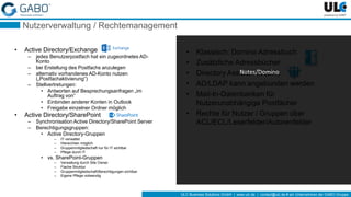 ULC Business Solutions GmbH | www.ulc.de | contact@ulc.de # ein Unternehmen der GABO-Gruppe
Nutzerverwaltung / Rechtemanagement
• Active Directory/Exchange
– jedes Benutzerpostfach hat ein zugeordnetes AD-
Konto
– bei Erstellung des Postfachs anzulegen
– alternativ vorhandenes AD-Konto nutzen
(„Postfachaktivierung“)
– Stellvertretungen:
• Antworten auf Besprechungsanfragen „im
Auftrag von“
• Einbinden anderer Konten in Outlook
• Freigabe einzelner Ordner möglich
• Active Directory/SharePoint
– Synchronisation Active Directory/SharePoint Server
– Berechtigungsgruppen:
• Active Directory-Gruppen
– IT-verwaltet
– Hierarchien möglich
– Gruppenmitgliedschaft nur für IT sichtbar
– Pflege durch IT
• vs. SharePoint-Gruppen
– Verwaltung durch Site Owner
– Flache Struktur
– Gruppenmitgliedschaft/Berechtigungen sichtbar
– Eigene Pflege notwendig
• Klassisch: Domino Adressbuch
• Zusätzliche Adressbücher
• Directory Assistance (DA)
• AD/LDAP kann angebunden werden
• Mail-In-Datenbanken für
Nutzerunabhängige Postfächer
• Rechte für Nutzer / Gruppen über
ACL/ECL/Leserfelder/Autorenfelder
Notes/Domino
 