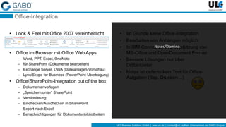 ULC Business Solutions GmbH | www.ulc.de | contact@ulc.de # ein Unternehmen der GABO-Gruppe
Office-Integration
• Look & Feel mit Office 2007 vereinheitlicht
• Office im Browser mit Office Web Apps
– Word, PPT, Excel, OneNote
– für SharePoint (Dokumente bearbeiten)
– Exchange Server, OWA (Dateianlagen-Vorschau)
– Lync/Skype for Business (PowerPoint-Übertragung)
• Office/SharePoint-Integration out of the box
– Dokumentenvorlagen
– „Speichern unter“ SharePoint
– Versionierung
– Einchecken/Auschecken in SharePoint
– Export nach Excel
– Benachrichtigungen für Dokumentenbibliotheken
• Im Grunde keine Office-Integration
• Bearbeiten von Anhängen möglich
• In IBM Connections Unterstützung von
MS-Office und OpenDocument Format
• Bessere Lösungen nur über
Drittanbieter
• Notes ist defacto kein Tool für Office-
Aufgaben (Bsp. Drucken…)
Notes/Domino
 