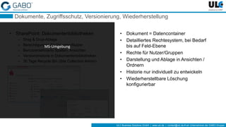 ULC Business Solutions GmbH | www.ulc.de | contact@ulc.de # ein Unternehmen der GABO-Gruppe
Dokumente, Zugriffsschutz, Versionierung, Wiederherstellung
• SharePoint: Dokumentenbibliotheken
– Drag & Drop-Ablage
– Berechtigungen für Gruppen/Nutzer
– Benutzerdefinierte Spalten, Ansichten
– Versionshistorie in Dokumentenbibliotheken
– 30 Tage Recycle Bin (Site Collection Admin)
• Dokument = Datencontainer
• Detailliertes Rechtesystem, bei Bedarf
bis auf Feld-Ebene
• Rechte für Nutzer/Gruppen
• Darstellung und Ablage in Ansichten /
Ordnern
• Historie nur individuell zu entwickeln
• Wiederherstellbare Löschung
konfigurierbar
MS-Umgebung
 