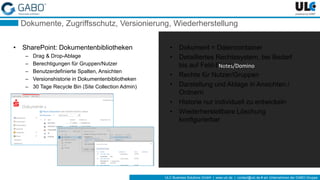 ULC Business Solutions GmbH | www.ulc.de | contact@ulc.de # ein Unternehmen der GABO-Gruppe
Dokumente, Zugriffsschutz, Versionierung, Wiederherstellung
• SharePoint: Dokumentenbibliotheken
– Drag & Drop-Ablage
– Berechtigungen für Gruppen/Nutzer
– Benutzerdefinierte Spalten, Ansichten
– Versionshistorie in Dokumentenbibliotheken
– 30 Tage Recycle Bin (Site Collection Admin)
• Dokument = Datencontainer
• Detailliertes Rechtesystem, bei Bedarf
bis auf Feld-Ebene
• Rechte für Nutzer/Gruppen
• Darstellung und Ablage in Ansichten /
Ordnern
• Historie nur individuell zu entwickeln
• Wiederherstellbare Löschung
konfigurierbar
Notes/Domino
 