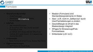 ULC Business Solutions GmbH | www.ulc.de | contact@ulc.de # ein Unternehmen der GABO-Gruppe
Formulare
• SharePoint-Bordmittel
– SharePoint-Listen
– SharePoint Designer (.aspx-Seiten)
– Access Forms
• InfoPath
– XML-basierte Formulare
– ab SharePoint 2007 über „Forms Services“
Formulare im Web
– ab InfoPath 2010 Bestandteil der Office-Suite
– InfoPath 2013 letzte Version, 2014 abgekündigt
(Support bis 2023)
• Drittanbieter
– Nintex Forms, K2 Smart Forms, Skybow Rich Forms
• Eigenentwicklungen
– .NET Forms mit Visual Studio
• Masken (Formulare) sind
Standarddesignelemente im Notes
• Aber: i.d.R. nicht im „Selfservice“ durch
User/Fachabteilungen zu ändern
• Geschäftslogik ist oft tief in das
Maskendesign integriert
• XPages für Browserzugriff als
Formularbasis
• Drittanbieter (z.B. ULC)
MS-Umgebung
 