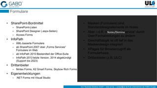 ULC Business Solutions GmbH | www.ulc.de | contact@ulc.de # ein Unternehmen der GABO-Gruppe
Formulare
• SharePoint-Bordmittel
– SharePoint-Listen
– SharePoint Designer (.aspx-Seiten)
– Access Forms
• InfoPath
– XML-basierte Formulare
– ab SharePoint 2007 über „Forms Services“
Formulare im Web
– ab InfoPath 2010 Bestandteil der Office-Suite
– InfoPath 2013 letzte Version, 2014 abgekündigt
(Support bis 2023)
• Drittanbieter
– Nintex Forms, K2 Smart Forms, Skybow Rich Forms
• Eigenentwicklungen
– .NET Forms mit Visual Studio
• Masken (Formulare) sind
Standarddesignelemente im Notes
• Aber: i.d.R. nicht im „Selfservice“ durch
User/Fachabteilungen zu ändern
• Geschäftslogik ist oft tief in das
Maskendesign integriert
• XPages für Browserzugriff als
Formularbasis
• Drittanbieter (z.B. ULC)
Notes/Domino
 