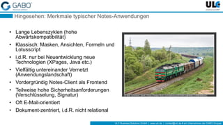 ULC Business Solutions GmbH | www.ulc.de | contact@ulc.de # ein Unternehmen der GABO-Gruppe
Hingesehen: Merkmale typischer Notes-Anwendungen
• Lange Lebenszyklen (hohe
Abwärtskompatibilität)
• Klassisch: Masken, Ansichten, Formeln und
Lotusscript
• i.d.R. nur bei Neuentwicklung neue
Technologien (XPages, Java etc.)
• Vielfältig untereinander Vernetzt
(Anwendungslandschaft)
• Vordergründig Notes-Client als Frontend
• Teilweise hohe Sicherheitsanforderungen
(Verschlüsselung, Signatur)
• Oft E-Mail-orientiert
• Dokument-zentriert, i.d.R. nicht relational
© Bild: Marnie Pix, https://flic.kr/p/fwQtwi© Bild: Schnitzel_bank, https://www.flickr.com/photos/69258414@N08/15408308944/
 