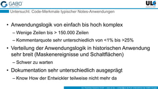 ULC Business Solutions GmbH | www.ulc.de | contact@ulc.de # ein Unternehmen der GABO-Gruppe
Untersucht: Code-Merkmale typischer Notes-Anwendungen
• Anwendungslogik von einfach bis hoch komplex
– Wenige Zeilen bis > 150.000 Zeilen
– Kommentarquote sehr unterschiedlich von <1% bis >25%
• Verteilung der Anwendungslogik in historischen Anwendung
sehr breit (Maskenereignisse und Schaltflächen)
– Schwer zu warten
• Dokumentation sehr unterschiedlich ausgeprägt
– Know How der Entwickler teilweise nicht mehr da
 