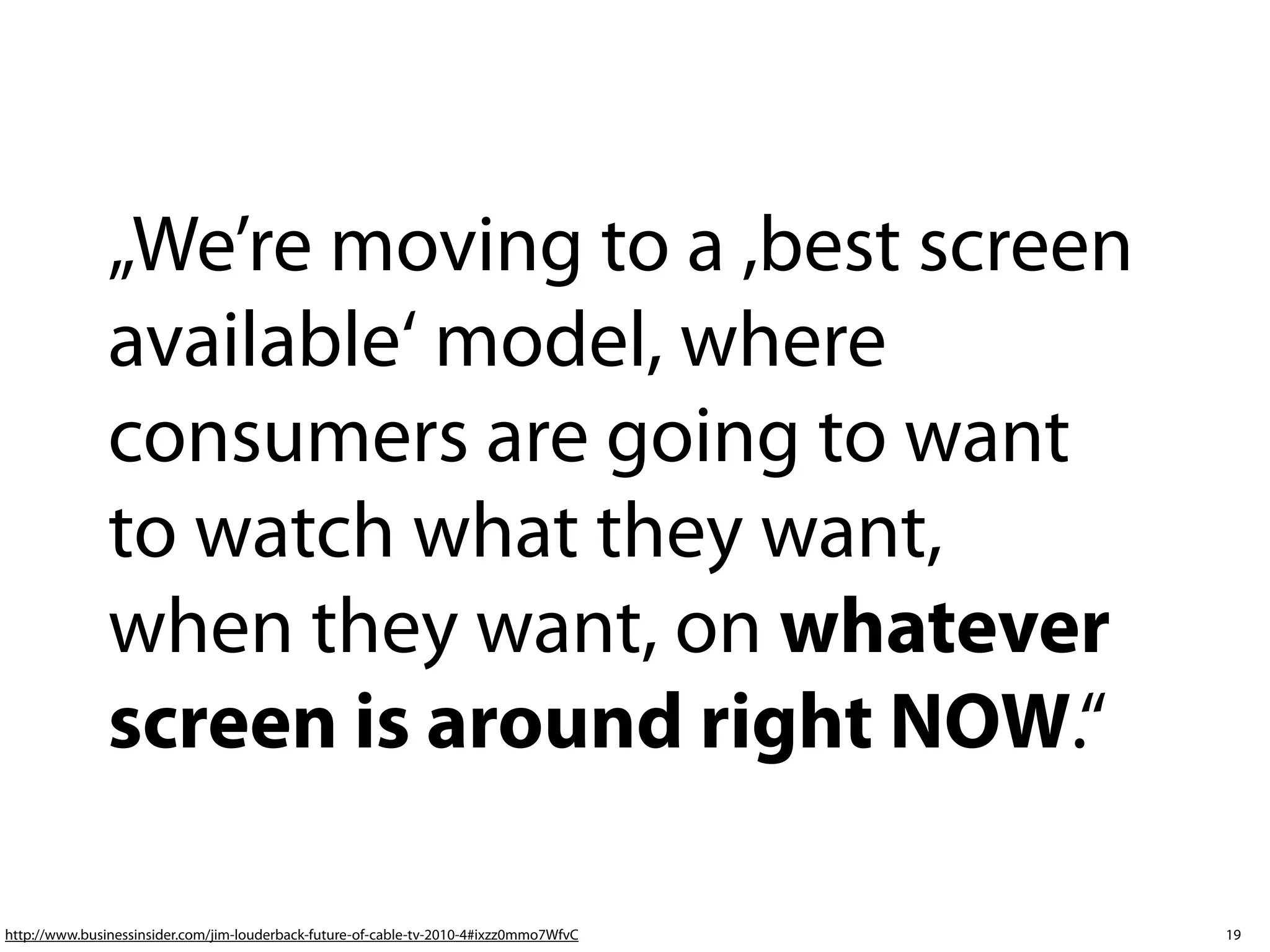 „We’re moving to a ,best screen
               available‘ model, where
               consumers are going to want
               to watch what they want,
               when they want, on whatever
               screen is around right NOW.“ 

http://www.businessinsider.com/jim-louderback-future-of-cable-tv-2010-4#ixzz0mmo7WfvC   19
 