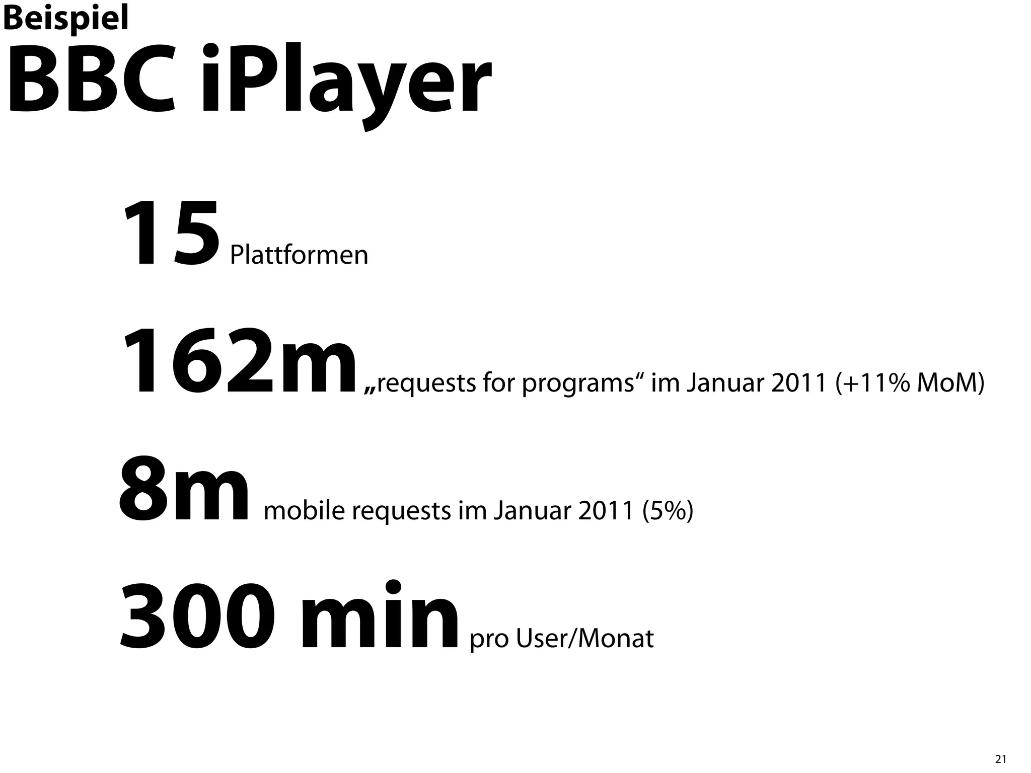 Beispiel

BBC iPlayer
       15  Plattformen



       162m          „requests for programs“ im Januar 2011 (+11% MoM)



       8m    mobile requests im Januar 2011 (5%)



       300 min               pro User/Monat



                                                                         21
 