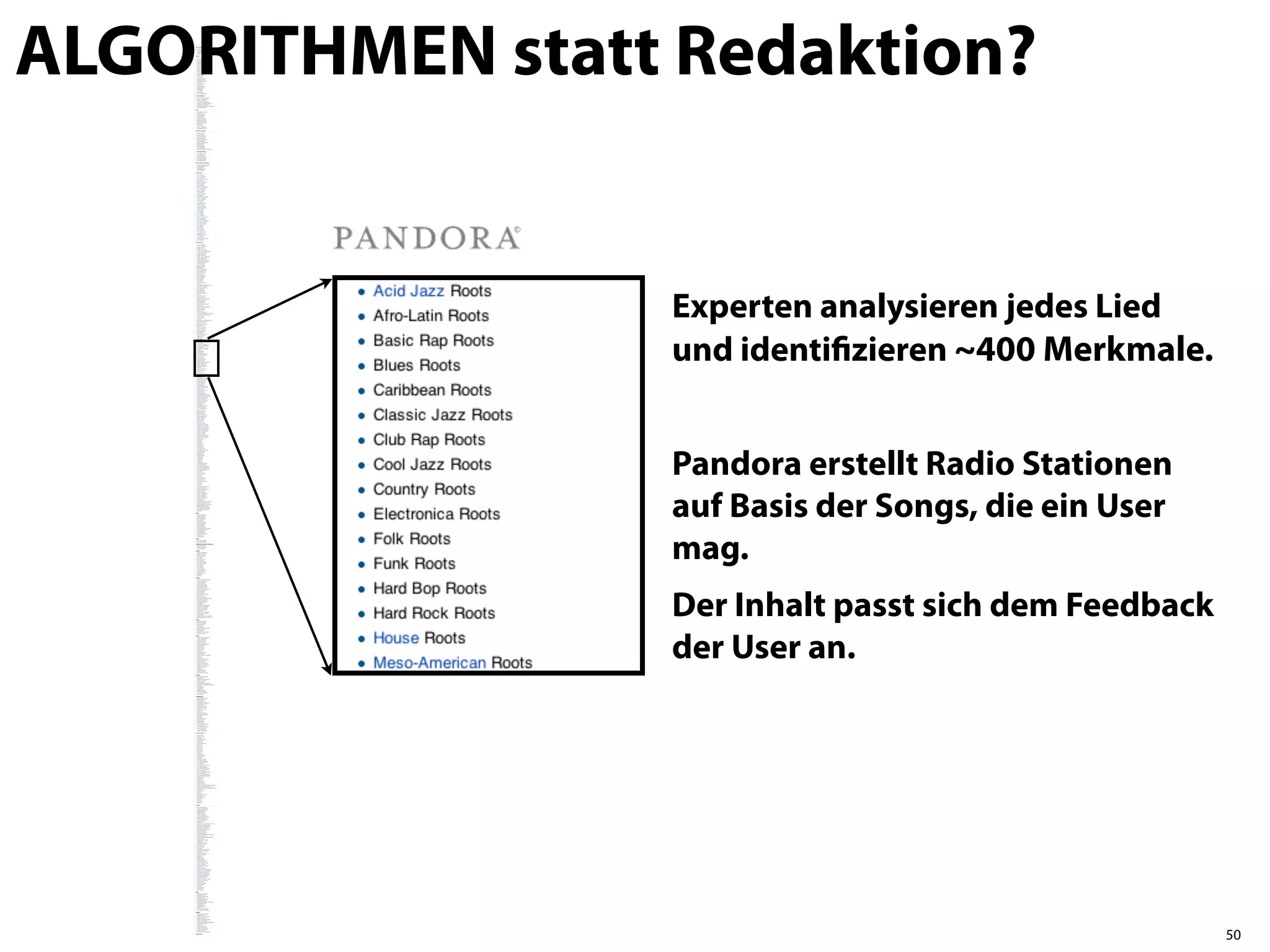 ALGORITHMEN statt Redaktion?


                  Experten analysieren jedes Lied
                  und identiﬁzieren ~400 Merkmale.


                  Pandora erstellt Radio Stationen
                  auf Basis der Songs, die ein User
                  mag.
                  Der Inhalt passt sich dem Feedback
                  der User an.




                                                       50
 