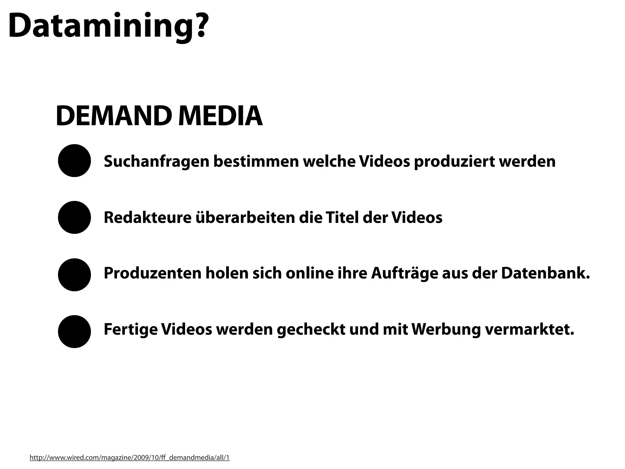 Datamining?

        DEMAND MEDIA
                      Suchanfragen bestimmen welche Videos produziert werden


                      Redakteure überarbeiten die Titel der Videos


                      Produzenten holen sich online ihre Aufträge aus der Datenbank.


                      Fertige Videos werden gecheckt und mit Werbung vermarktet.




 http://www.wired.com/magazine/2009/10/ﬀ_demandmedia/all/1
 