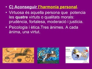 C) Aconseguir  l’harmonia personal .  Virtuosa és aquella persona que  potencia les  quatre  virtuts o qualitats morals: prudència, fortalesa, moderació i justícia.  Psicologia i ètica.Tres ànimes. A cada ànima, una virtut. 