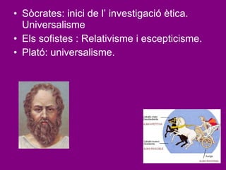 Sòcrates: inici de l’ investigació ètica. Universalisme Els sofistes : Relativisme i escepticisme. Plató: universalisme. 