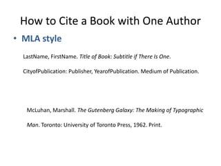 How to Cite a Book with One Author MLA style LastName, FirstName. Title of Book: Subtitle if There Is One.  CityofPublication: Publisher, YearofPublication. Medium of Publication.  McLuhan, Marshall. The Gutenberg Galaxy: The Making of Typographic  Man. Toronto: University of Toronto Press, 1962. Print.  