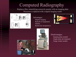 Computed Radiography
Replaces film, intensifying screen & cassette with an imaging plate
Processor is replaced with a digital imaging reader
Advantages:
Digital imaging
Retrofit of equipment
Mobile
Relatively inexpensive
Disadvantages:
Imaging plate needed
Single plate development
Image reader needed
 