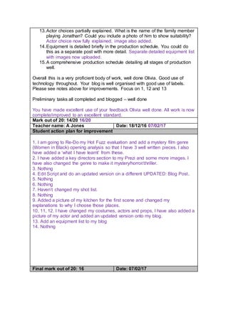 13.Actor choices partially explained. What is the name of the family member
playing Jonathan? Could you include a photo of him to show suitability?
Actor choice now fully explained, image also added.
14.Equipment is detailed briefly in the production schedule. You could do
this as a separate post with more detail. Separate detailed equipment list
with images now uploaded.
15.A comprehensive production schedule detailing all stages of production
well.
Overall this is a very proficient body of work, well done Olivia. Good use of
technology throughout. Your blog is well organised with good use of labels.
Please see notes above for improvements. Focus on 1, 12 and 13
Preliminary tasks all completed and blogged – well done
You have made excellent use of your feedback Olivia well done. All work is now
complete/improved to an excellent standard.
Mark out of 20: 14/20 16/20
Teacher name: A Jones Date: 18/12/16 07/02/17
Student action plan for improvement
1. I am going to Re-Do my Hot Fuzz evaluation and add a mystery film genre
(Women in Black) opening analysis so that I have 3 well written pieces. I also
have added a ‘what I have learnt’ from these.
2. I have added a key directors section to my Prezi and some more images. I
have also changed the genre to make it mystery/horror/thriller.
3. Nothing
4. Edit Script and do an updated version on a different UPDATED: Blog Post.
5. Nothing
6. Nothing
7. Haven’t changed my shot list.
8. Nothing
9. Added a picture of my kitchen for the first scene and changed my
explanations to why I choose those places.
10, 11, 12. I have changed my costumes, actors and props, I have also added a
picture of my actor and added an updated version onto my blog.
13. Add an equipment list to my blog
14. Nothing
Final mark out of 20: 16 Date: 07/02/17
 