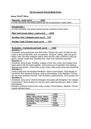 A2 Coursework Overall Marks Sheet
Name: PLATT Olivia
Planning – mark out of 18/20
For full comments and details please see the pre-production marks sheet
Construction –
For full comments and details please see the production marks sheet
Main Task (music video) – mark out of 32/40
Ancillary Task 1 (Digipak) mark out of 7/10
Ancillary Task 2 (Poster) mark out of 7/10
Evaluation – Comments and mark out of 12/20
Question 1:
Answered using powerpoint and slide share. Student has used 16 stills from the
video to discuss elements such as costumes, locations, editing, style and genre.
Music video has been analysed well to show how the video conforms to the pop
genre. Answer would have benefited from more real media text examples.
Question 2:
Answered using emaze. Excellent analysis of how font, colour and imagery have
been used to link the tasks together. Some good use of examples from existing
digipaks and posters. Closer links to your music video would have been beneficial.
Question 3:
Using a blog post and facebook feedback. Quite a brief answer. Good display of
comments from facebook however quite a brief analysis of the feedback. Did you
do any more audience surveys? Peer feedback, questionnaires, focus groups etc?
Question 4:
Answered using canva. Most technologies discussed well throughout the 3 stages
of production. Good analysis on how you have used/improved your skills in these
technologies.
Overall a proficient body of work using a range of technologies. Question 3 let the
overall standard down.
Planning 18/20
Main Task (music video) 32/40
Ancillary Task 1 (Digipak 7/10
Ancillary Task 2 (Poster) 7/10
Evaluation 12/20
Total 76/100
 