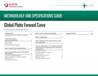 METHODOLOGY AND SPECIFICATIONS GUIDE
Global Platts Forward Curve
(Latest Update: November 2015)
INTRODUCTION 	 2
HOW THIS METHODOLOGY STATEMENT IS ORGANIZED	 2
PART I: DATA QUALITY
AND DATA SUBMISSION	 2
WHAT TO REPORT	 2
HOW TO REPORT 	 3
MOC DATA PUBLISHING PRINCIPLES	 3
PART II: SECURITY AND CONFIDENTIALITY 	 4
PART III: CALCULATING INDEXES AND MAKING
ASSESSMENTS	4
MOC PRICE ASSESSMENT PRINCIPLES	 4
NORMALIZATION PRICE ADJUSTMENT TECHNIQUES	 5
PRIORITIZING DATA	 5
ASSESSMENT CALCULATIONS	 6
PART IV: PLATTS EDITORIAL STANDARDS	 6
PART V: CORRECTIONS 	 7
PART VI: REQUESTS FOR CLARIFICATIONS OF DATA
AND COMPLAINTS	 7
PART VII: DEFINITIONS OF THE TRADING LOCATIONS
FOR WHICH PLATTS PUBLISHES DAILY INDEXES OR
ASSESSMENTS 	 8
ASIA PACIFIC: CRUDE OIL	 9
ASIA PACIFIC: REFINED OIL PRODUCTS	 11
EUROPE: CRUDE OIL	 17
EUROPE: REFINED OIL PRODUCTS	 19
AMERICAS: CRUDE OIL	 25
AMERICAS: REFINED OIL PRODUCTS	 27
REVISION HISTORY	 30
[OIL ]
 