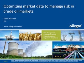 Optimizing market data to manage risk in
crude oil markets
Eldon Klaassen
CEO


www.allegrodev.com


                                                                                      Risk Management
                                                                                      Commodity Trading
                                                                                      Physical Logistics
                                                                                      Regulatory Compliance




                                                                                                                                                   www.allegrodev.com


           © 2010 Allegro Development Corporation. All rights reserved. All trademarks and copyrights are the property of the respective owners. All Allegro information, images
6/9/2010   and graphics are the property of Allegro. This material cannot be duplicated or distributed without express written permission of Allegro Development Corporation.
 
